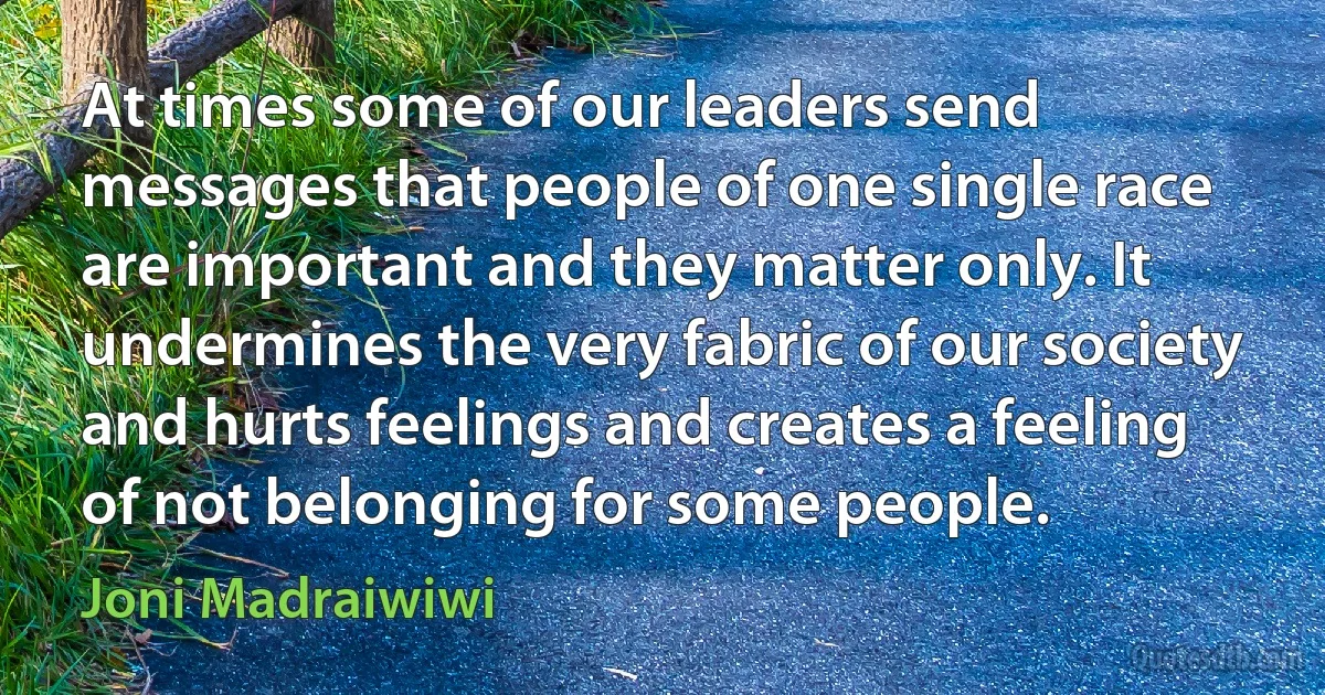 At times some of our leaders send messages that people of one single race are important and they matter only. It undermines the very fabric of our society and hurts feelings and creates a feeling of not belonging for some people. (Joni Madraiwiwi)