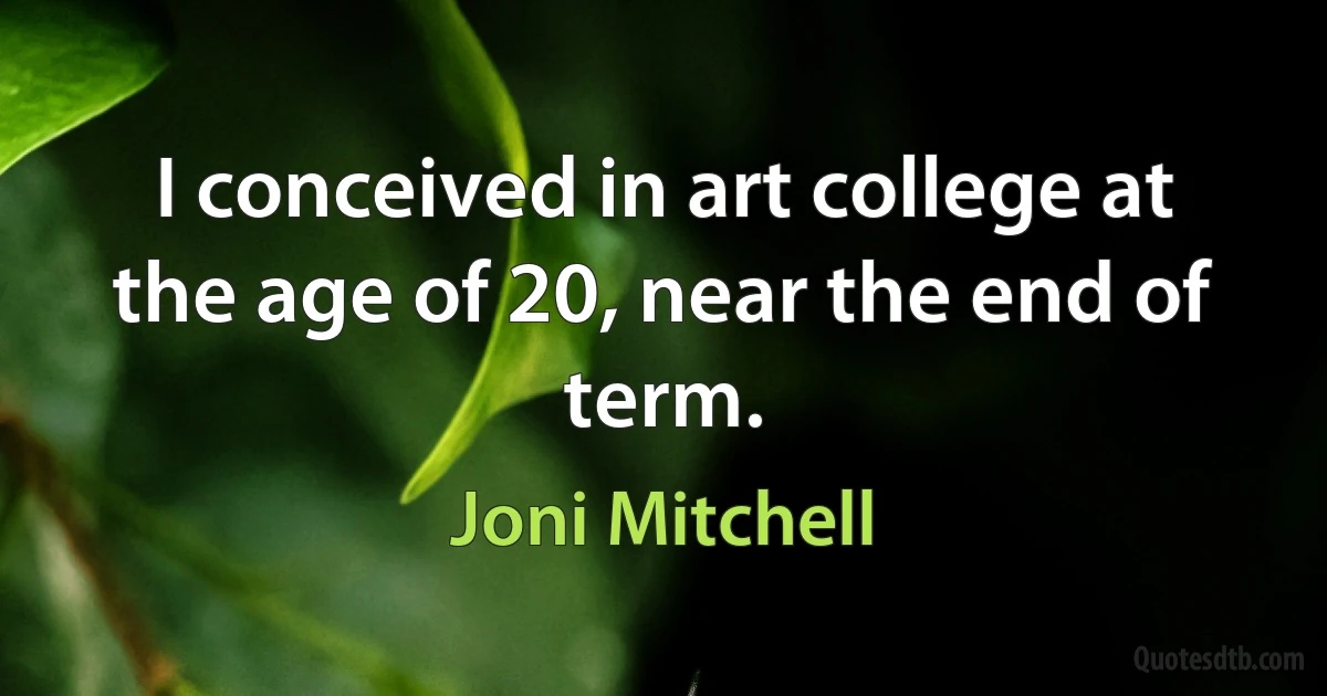 I conceived in art college at the age of 20, near the end of term. (Joni Mitchell)