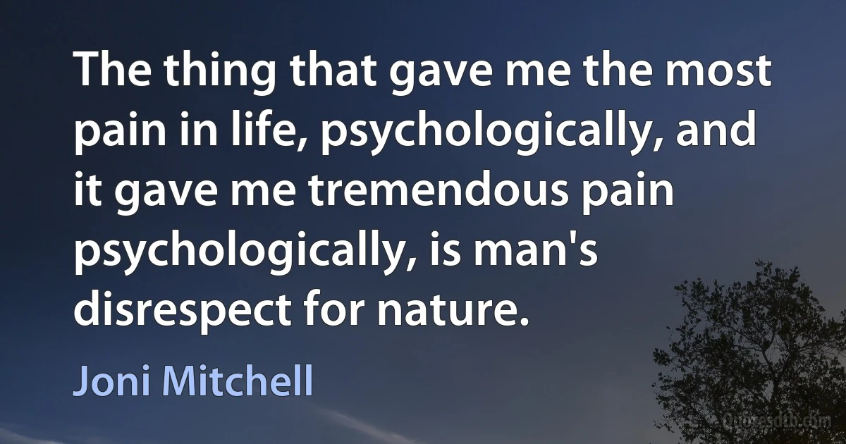 The thing that gave me the most pain in life, psychologically, and it gave me tremendous pain psychologically, is man's disrespect for nature. (Joni Mitchell)