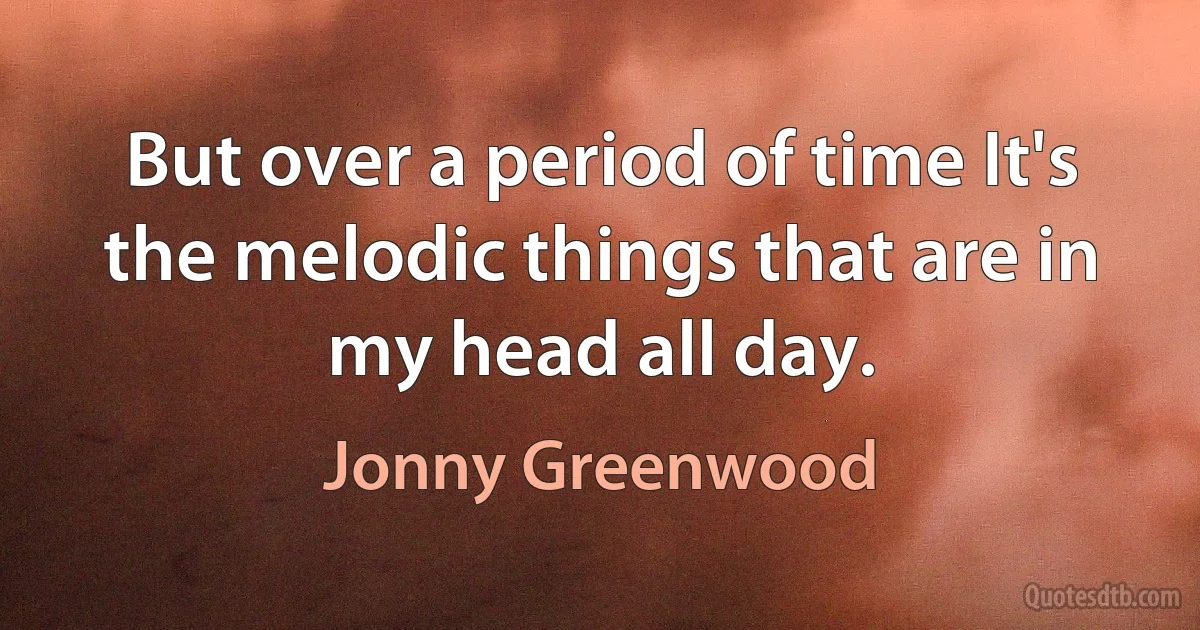 But over a period of time It's the melodic things that are in my head all day. (Jonny Greenwood)