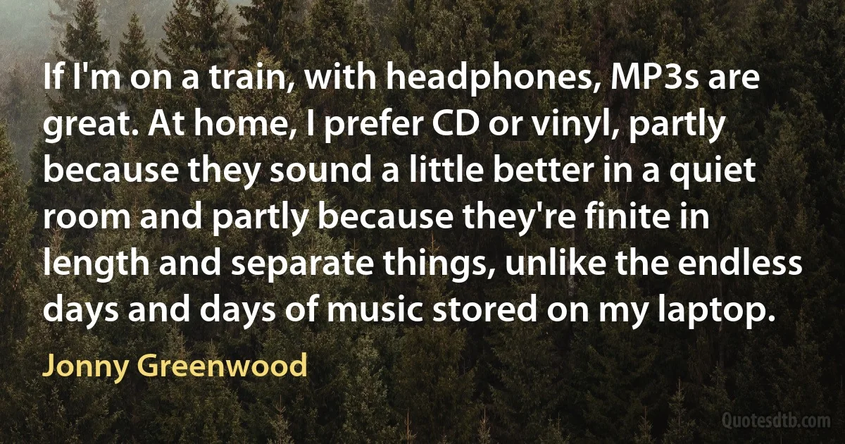 If I'm on a train, with headphones, MP3s are great. At home, I prefer CD or vinyl, partly because they sound a little better in a quiet room and partly because they're finite in length and separate things, unlike the endless days and days of music stored on my laptop. (Jonny Greenwood)