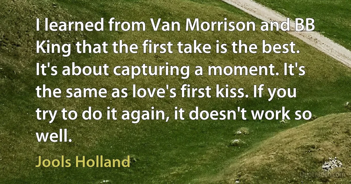 I learned from Van Morrison and BB King that the first take is the best. It's about capturing a moment. It's the same as love's first kiss. If you try to do it again, it doesn't work so well. (Jools Holland)