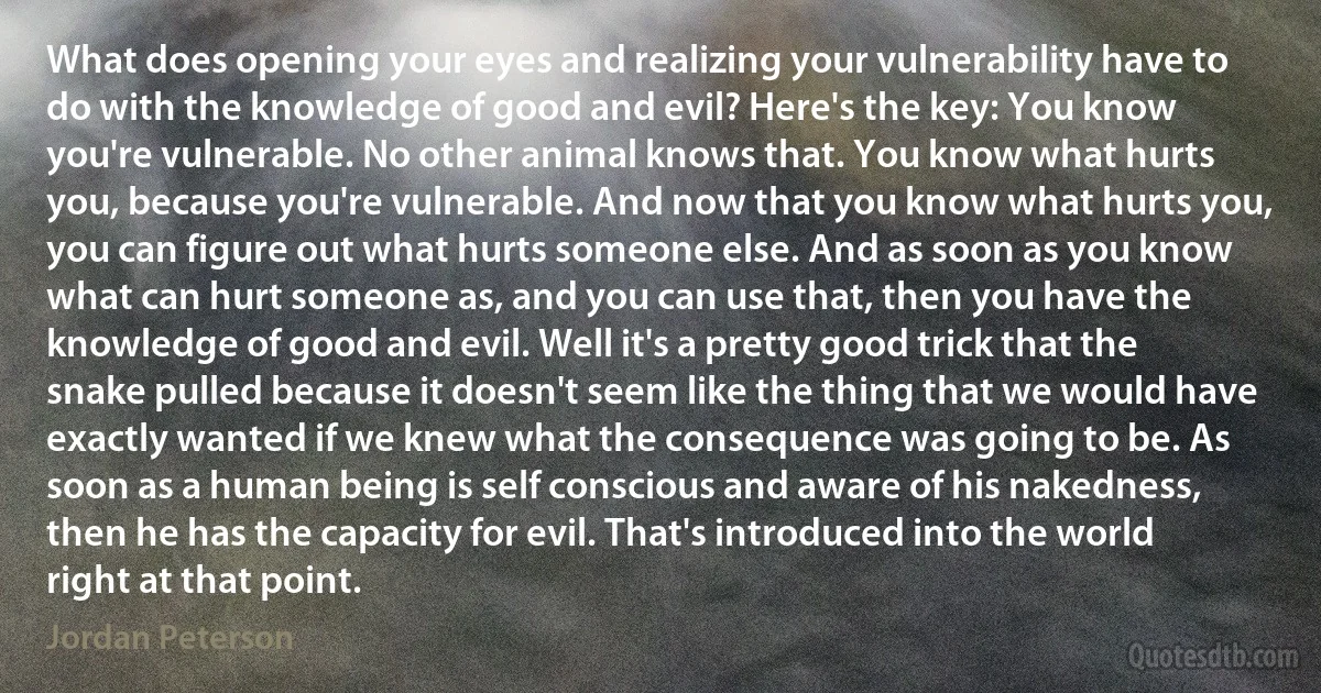 What does opening your eyes and realizing your vulnerability have to do with the knowledge of good and evil? Here's the key: You know you're vulnerable. No other animal knows that. You know what hurts you, because you're vulnerable. And now that you know what hurts you, you can figure out what hurts someone else. And as soon as you know what can hurt someone as, and you can use that, then you have the knowledge of good and evil. Well it's a pretty good trick that the snake pulled because it doesn't seem like the thing that we would have exactly wanted if we knew what the consequence was going to be. As soon as a human being is self conscious and aware of his nakedness, then he has the capacity for evil. That's introduced into the world right at that point. (Jordan Peterson)