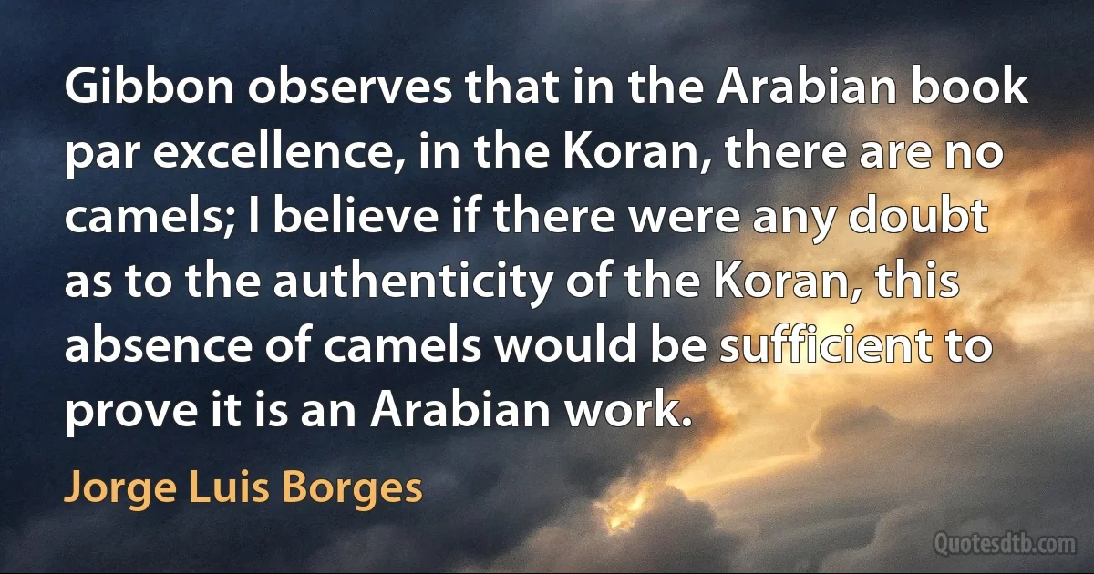 Gibbon observes that in the Arabian book par excellence, in the Koran, there are no camels; I believe if there were any doubt as to the authenticity of the Koran, this absence of camels would be sufficient to prove it is an Arabian work. (Jorge Luis Borges)