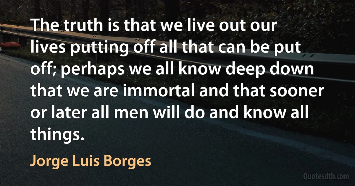 The truth is that we live out our lives putting off all that can be put off; perhaps we all know deep down that we are immortal and that sooner or later all men will do and know all things. (Jorge Luis Borges)