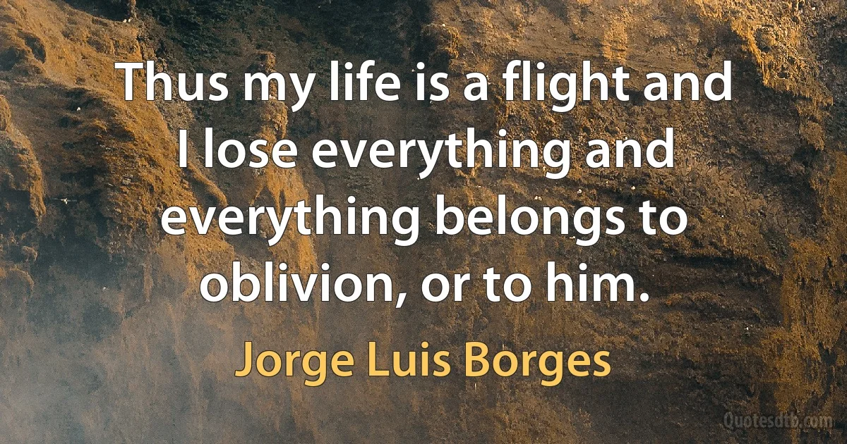 Thus my life is a flight and I lose everything and everything belongs to oblivion, or to him. (Jorge Luis Borges)