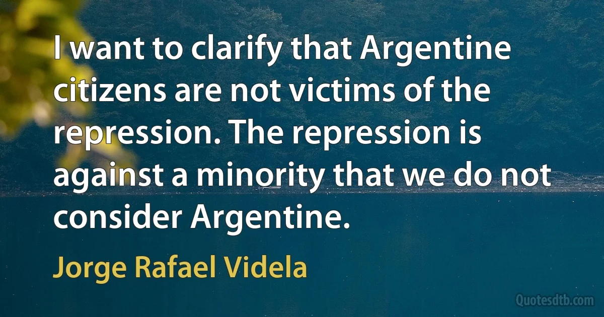 I want to clarify that Argentine citizens are not victims of the repression. The repression is against a minority that we do not consider Argentine. (Jorge Rafael Videla)