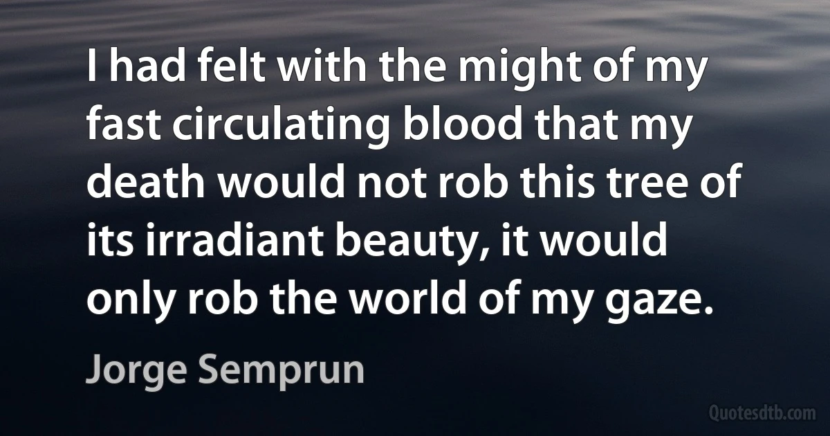 I had felt with the might of my fast circulating blood that my death would not rob this tree of its irradiant beauty, it would only rob the world of my gaze. (Jorge Semprun)