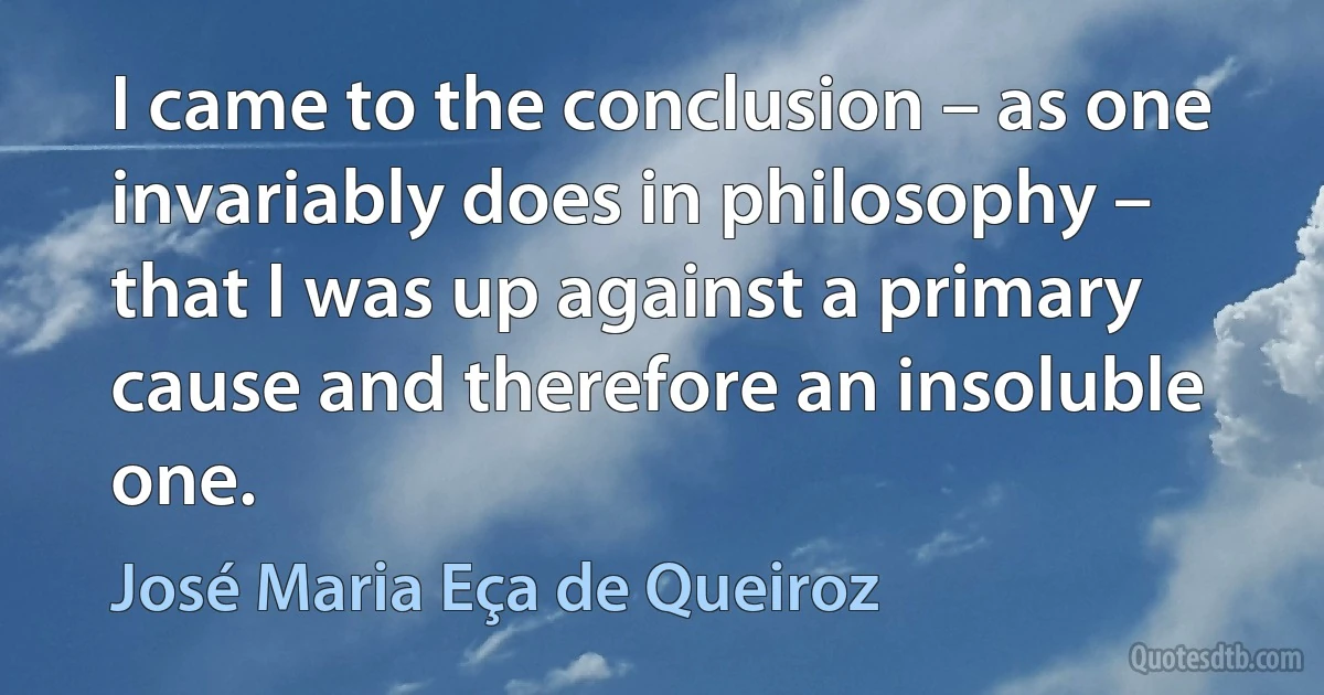 I came to the conclusion – as one invariably does in philosophy – that I was up against a primary cause and therefore an insoluble one. (José Maria Eça de Queiroz)