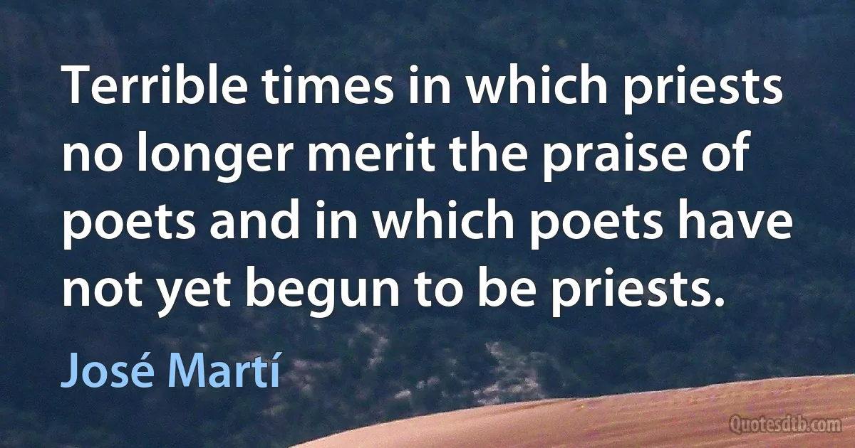 Terrible times in which priests no longer merit the praise of poets and in which poets have not yet begun to be priests. (José Martí)