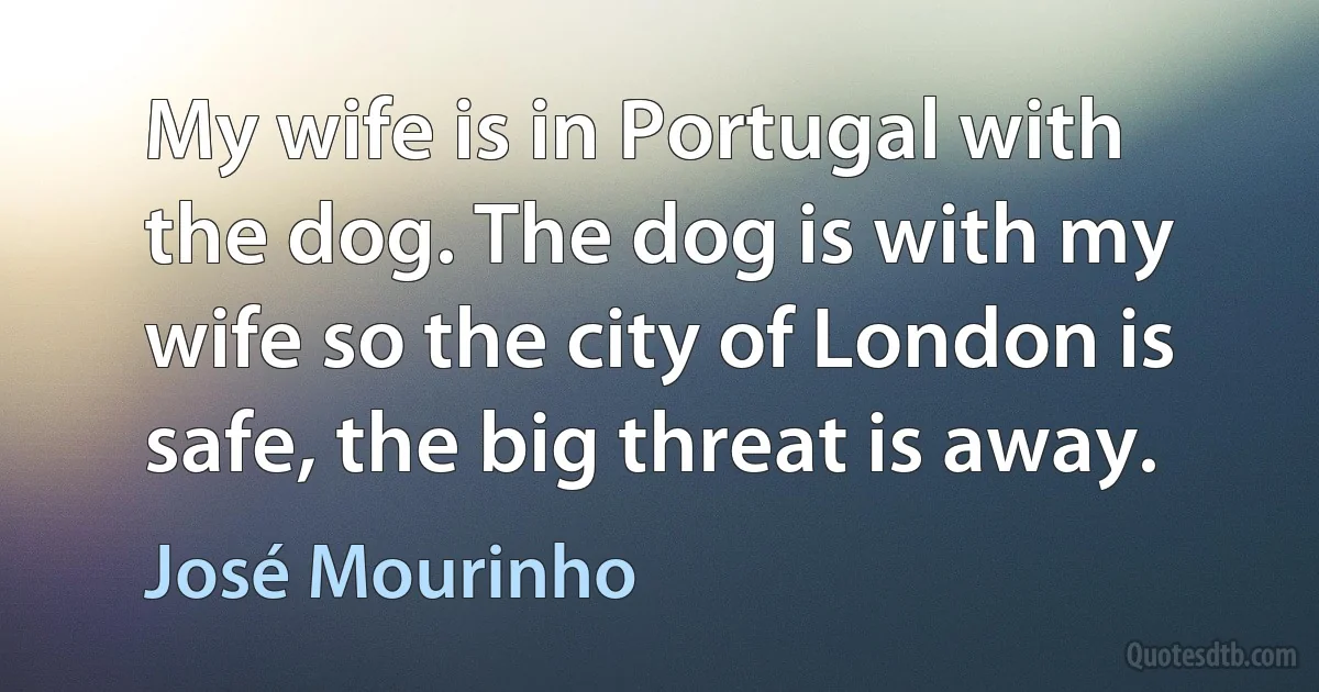 My wife is in Portugal with the dog. The dog is with my wife so the city of London is safe, the big threat is away. (José Mourinho)