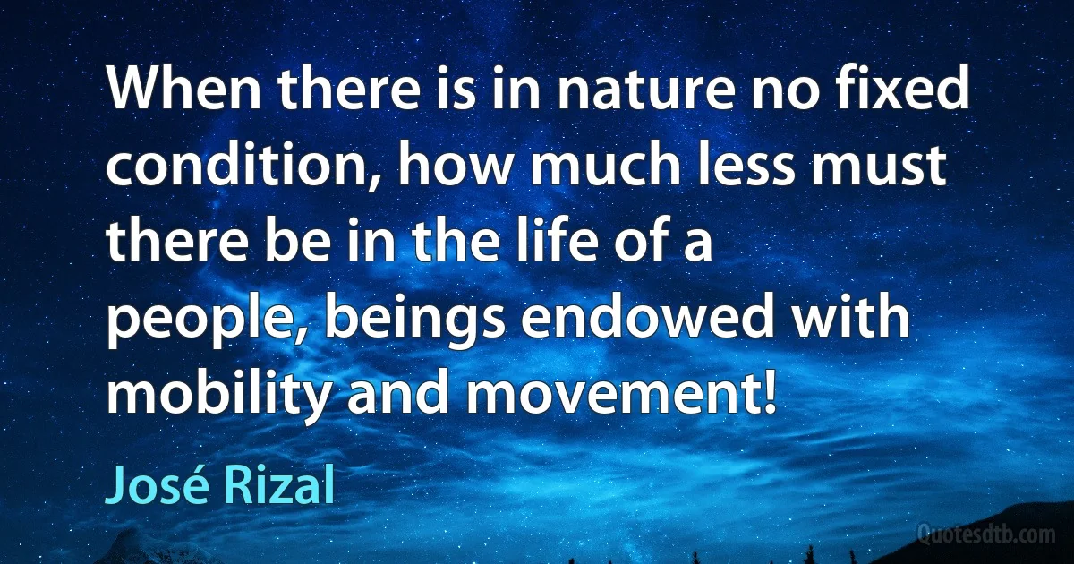 When there is in nature no fixed condition, how much less must there be in the life of a people, beings endowed with mobility and movement! (José Rizal)