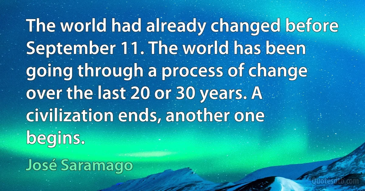 The world had already changed before September 11. The world has been going through a process of change over the last 20 or 30 years. A civilization ends, another one begins. (José Saramago)