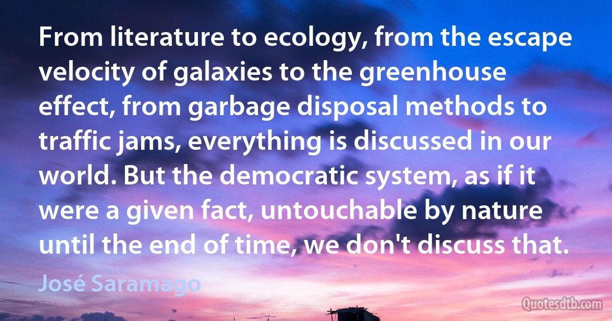 From literature to ecology, from the escape velocity of galaxies to the greenhouse effect, from garbage disposal methods to traffic jams, everything is discussed in our world. But the democratic system, as if it were a given fact, untouchable by nature until the end of time, we don't discuss that. (José Saramago)