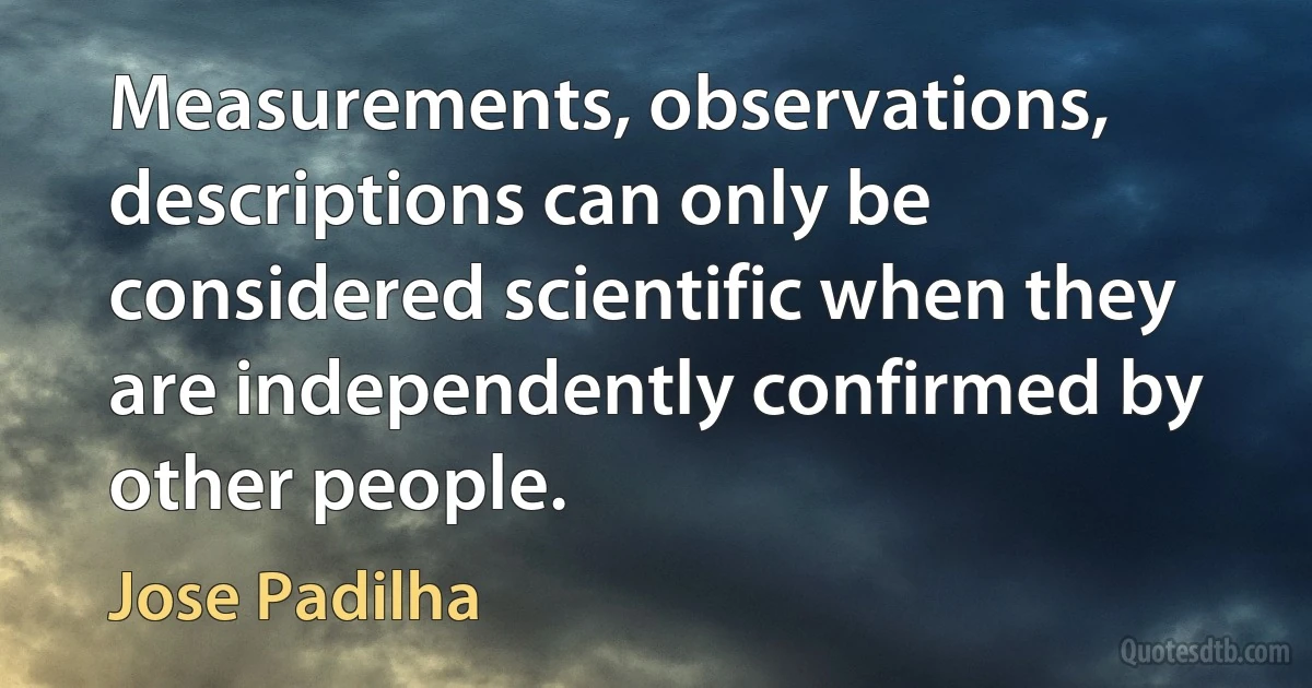 Measurements, observations, descriptions can only be considered scientific when they are independently confirmed by other people. (Jose Padilha)