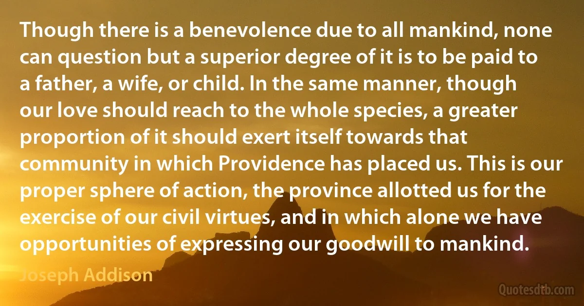 Though there is a benevolence due to all mankind, none can question but a superior degree of it is to be paid to a father, a wife, or child. In the same manner, though our love should reach to the whole species, a greater proportion of it should exert itself towards that community in which Providence has placed us. This is our proper sphere of action, the province allotted us for the exercise of our civil virtues, and in which alone we have opportunities of expressing our goodwill to mankind. (Joseph Addison)