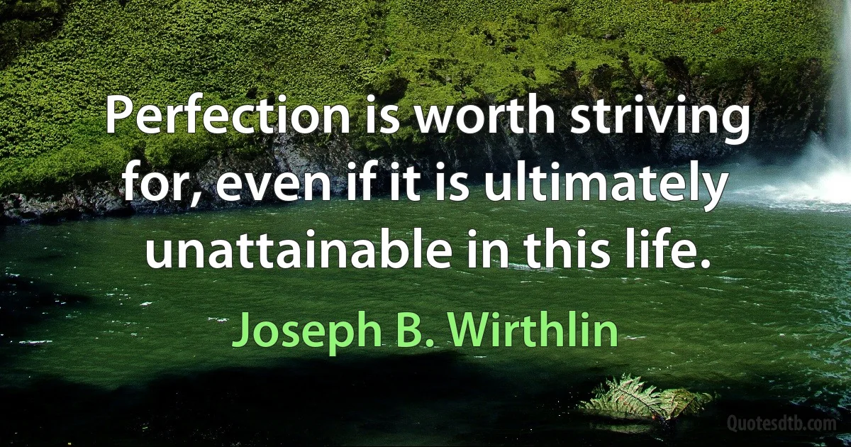 Perfection is worth striving for, even if it is ultimately unattainable in this life. (Joseph B. Wirthlin)