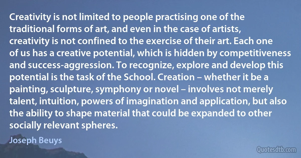 Creativity is not limited to people practising one of the traditional forms of art, and even in the case of artists, creativity is not confined to the exercise of their art. Each one of us has a creative potential, which is hidden by competitiveness and success-aggression. To recognize, explore and develop this potential is the task of the School. Creation – whether it be a painting, sculpture, symphony or novel – involves not merely talent, intuition, powers of imagination and application, but also the ability to shape material that could be expanded to other socially relevant spheres. (Joseph Beuys)