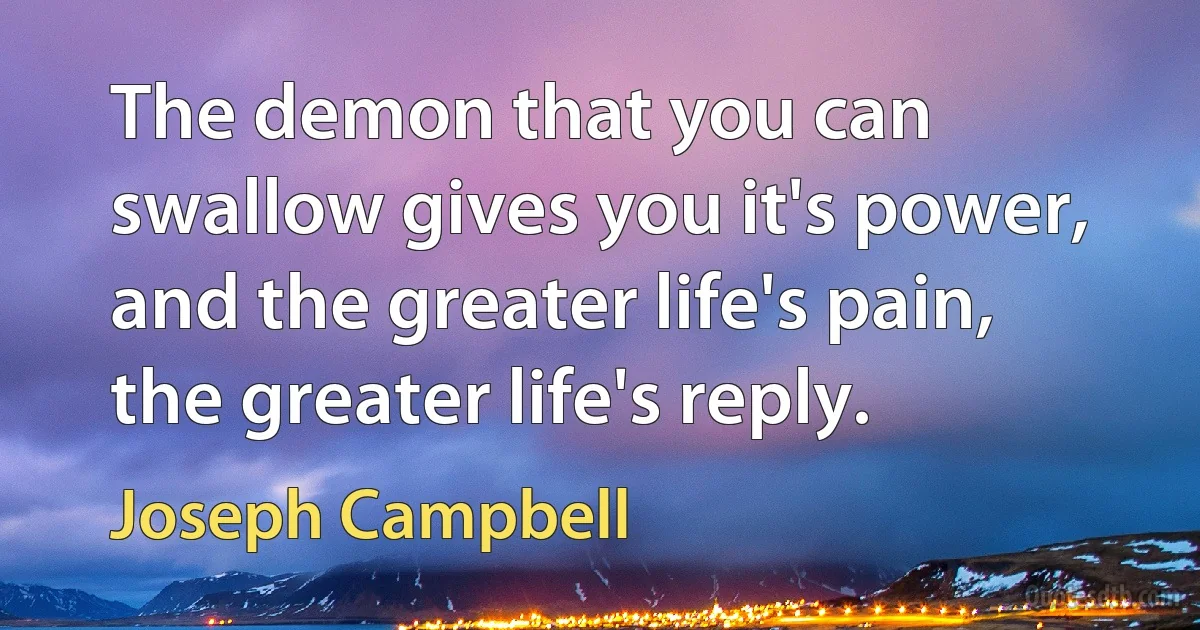 The demon that you can swallow gives you it's power, and the greater life's pain, the greater life's reply. (Joseph Campbell)