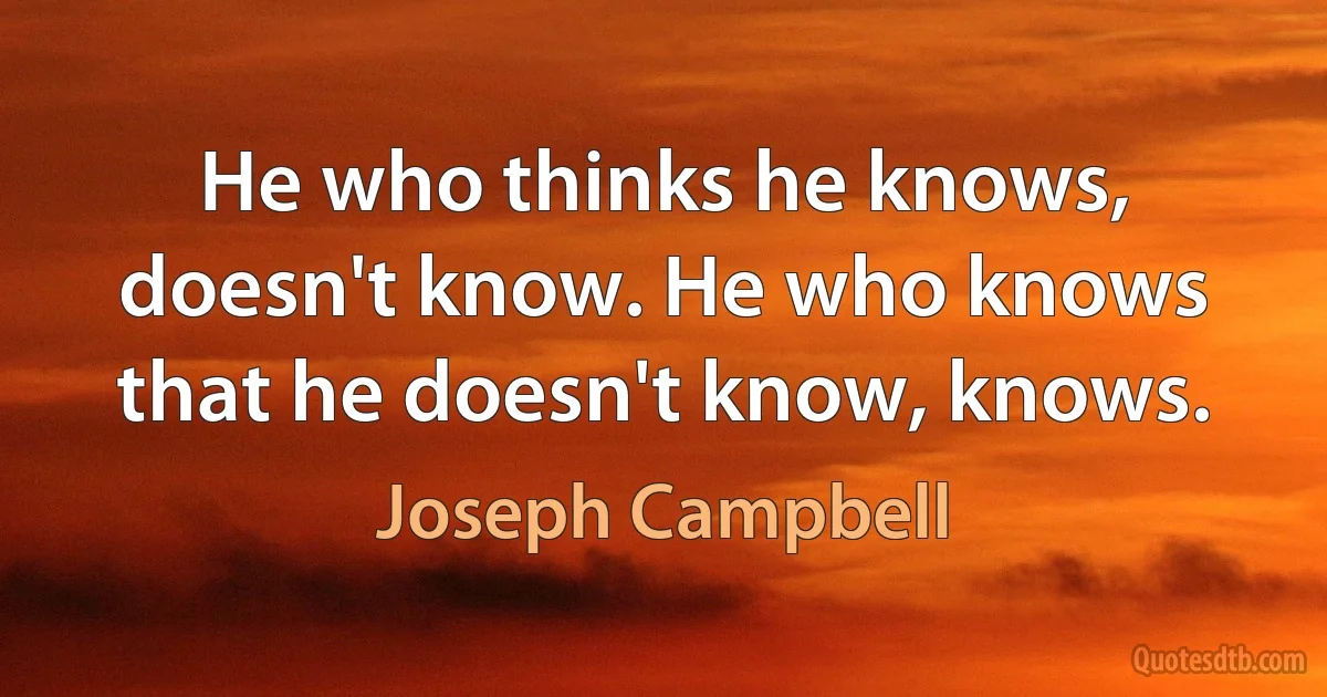 He who thinks he knows, doesn't know. He who knows that he doesn't know, knows. (Joseph Campbell)