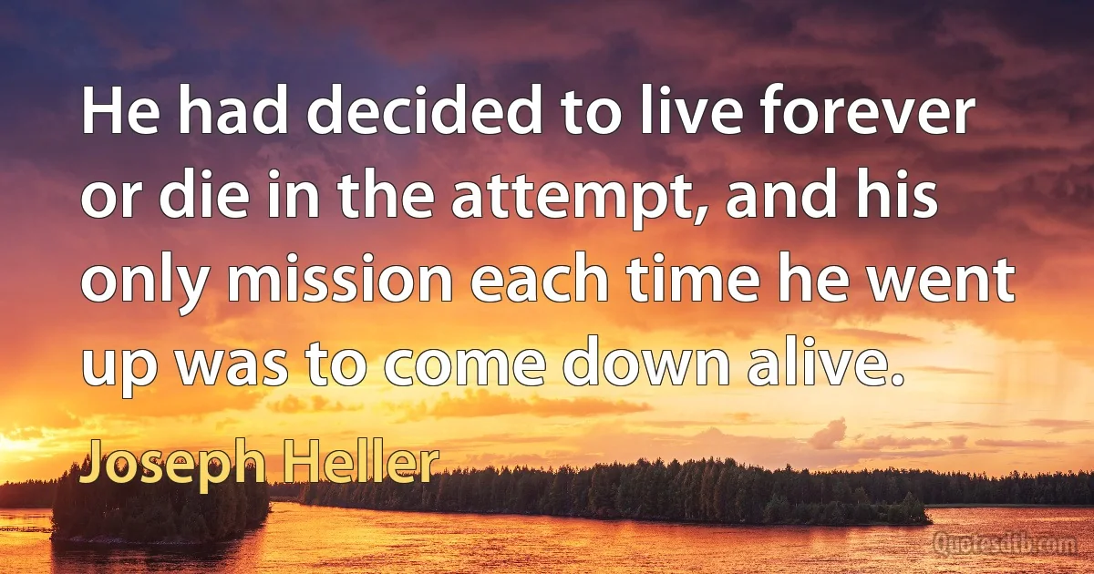 He had decided to live forever or die in the attempt, and his only mission each time he went up was to come down alive. (Joseph Heller)