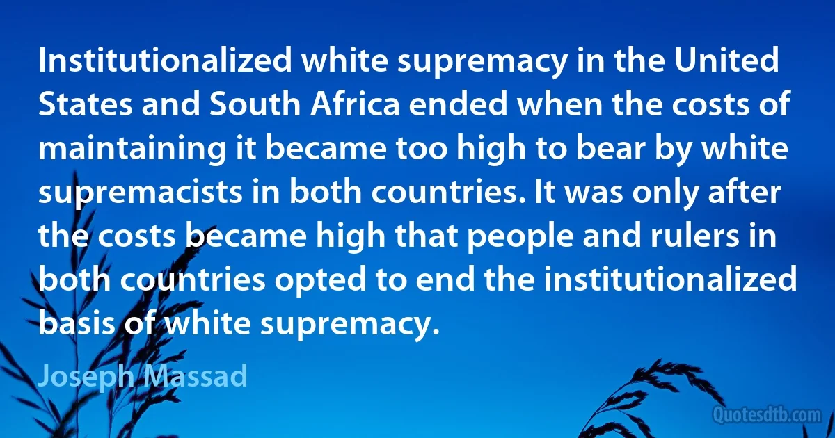 Institutionalized white supremacy in the United States and South Africa ended when the costs of maintaining it became too high to bear by white supremacists in both countries. It was only after the costs became high that people and rulers in both countries opted to end the institutionalized basis of white supremacy. (Joseph Massad)