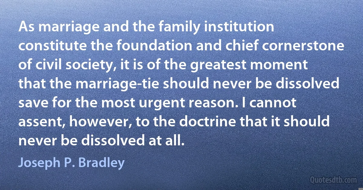 As marriage and the family institution constitute the foundation and chief cornerstone of civil society, it is of the greatest moment that the marriage-tie should never be dissolved save for the most urgent reason. I cannot assent, however, to the doctrine that it should never be dissolved at all. (Joseph P. Bradley)