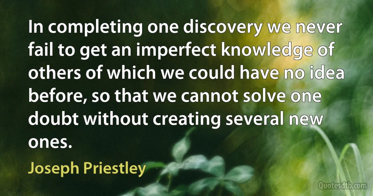 In completing one discovery we never fail to get an imperfect knowledge of others of which we could have no idea before, so that we cannot solve one doubt without creating several new ones. (Joseph Priestley)