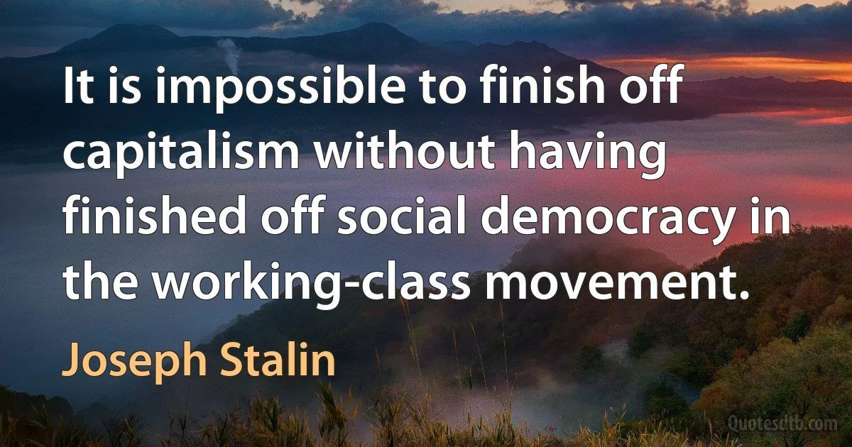 It is impossible to finish off capitalism without having finished off social democracy in the working-class movement. (Joseph Stalin)