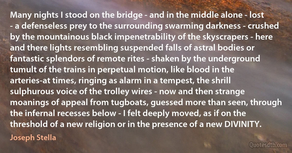 Many nights I stood on the bridge - and in the middle alone - lost - a defenseless prey to the surrounding swarming darkness - crushed by the mountainous black impenetrability of the skyscrapers - here and there lights resembling suspended falls of astral bodies or fantastic splendors of remote rites - shaken by the underground tumult of the trains in perpetual motion, like blood in the arteries-at times, ringing as alarm in a tempest, the shrill sulphurous voice of the trolley wires - now and then strange moanings of appeal from tugboats, guessed more than seen, through the infernal recesses below - I felt deeply moved, as if on the threshold of a new religion or in the presence of a new DIVINITY. (Joseph Stella)