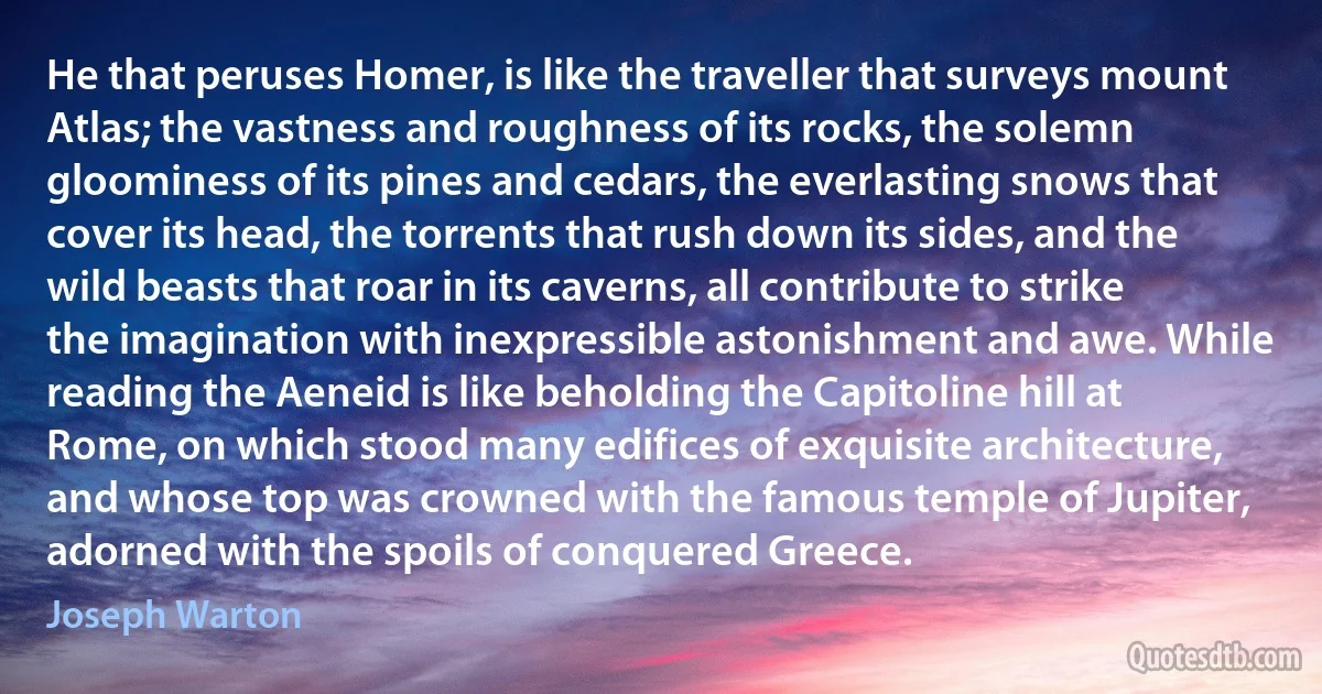 He that peruses Homer, is like the traveller that surveys mount Atlas; the vastness and roughness of its rocks, the solemn gloominess of its pines and cedars, the everlasting snows that cover its head, the torrents that rush down its sides, and the wild beasts that roar in its caverns, all contribute to strike the imagination with inexpressible astonishment and awe. While reading the Aeneid is like beholding the Capitoline hill at Rome, on which stood many edifices of exquisite architecture, and whose top was crowned with the famous temple of Jupiter, adorned with the spoils of conquered Greece. (Joseph Warton)