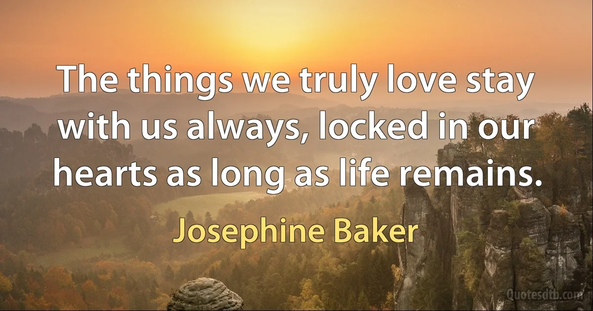 The things we truly love stay with us always, locked in our hearts as long as life remains. (Josephine Baker)