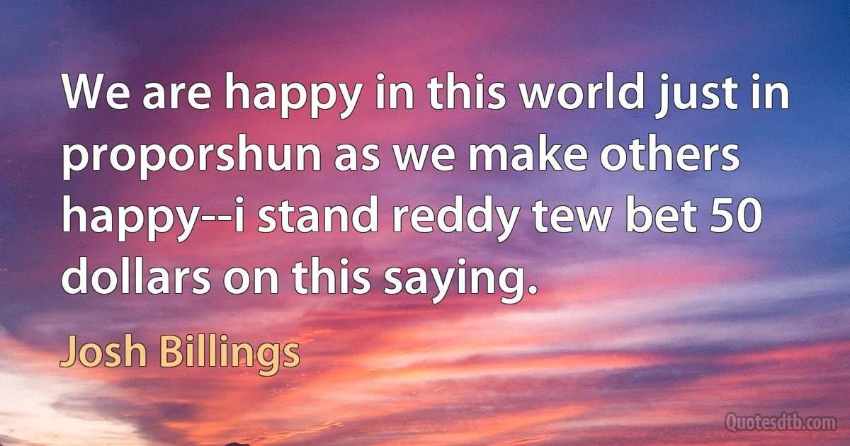 We are happy in this world just in proporshun as we make others happy--i stand reddy tew bet 50 dollars on this saying. (Josh Billings)