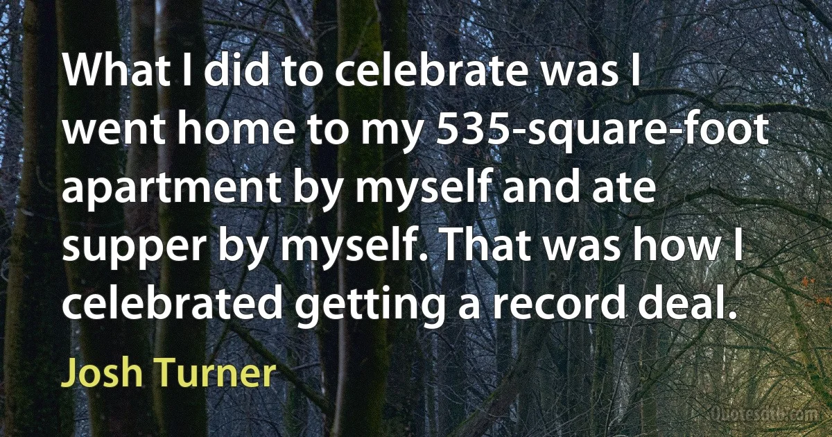 What I did to celebrate was I went home to my 535-square-foot apartment by myself and ate supper by myself. That was how I celebrated getting a record deal. (Josh Turner)