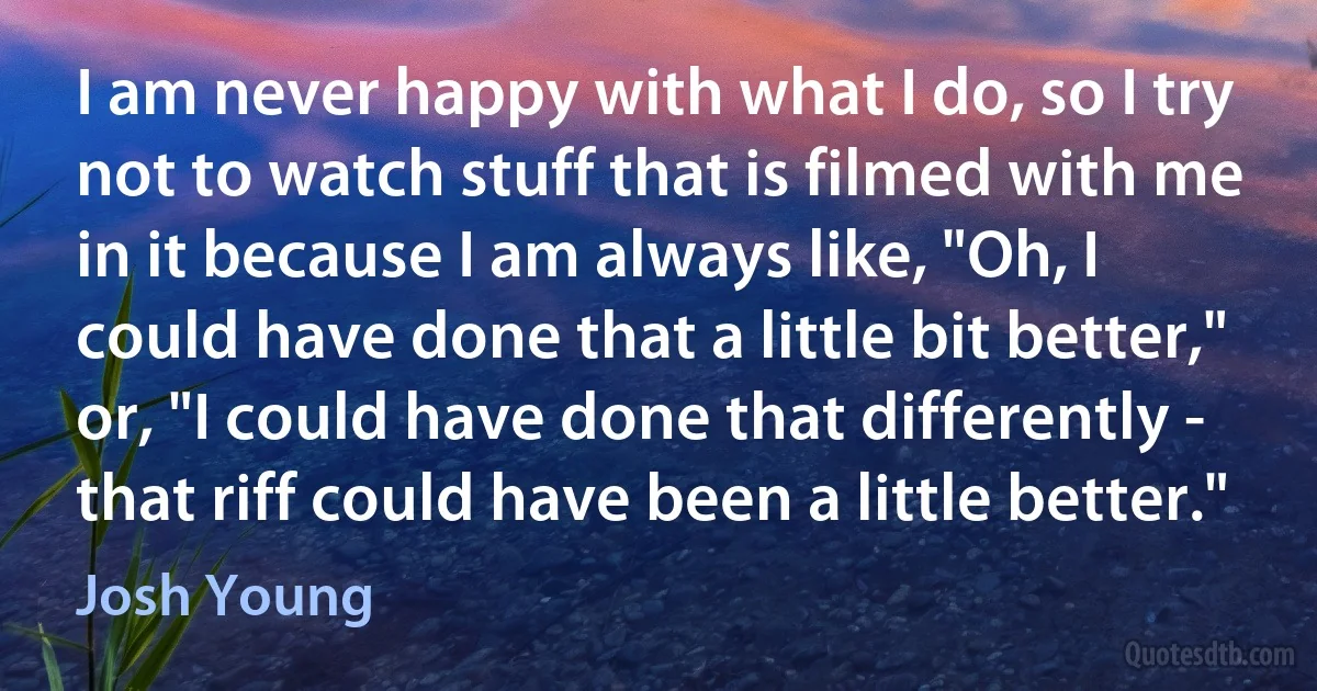 I am never happy with what I do, so I try not to watch stuff that is filmed with me in it because I am always like, "Oh, I could have done that a little bit better," or, "I could have done that differently - that riff could have been a little better." (Josh Young)