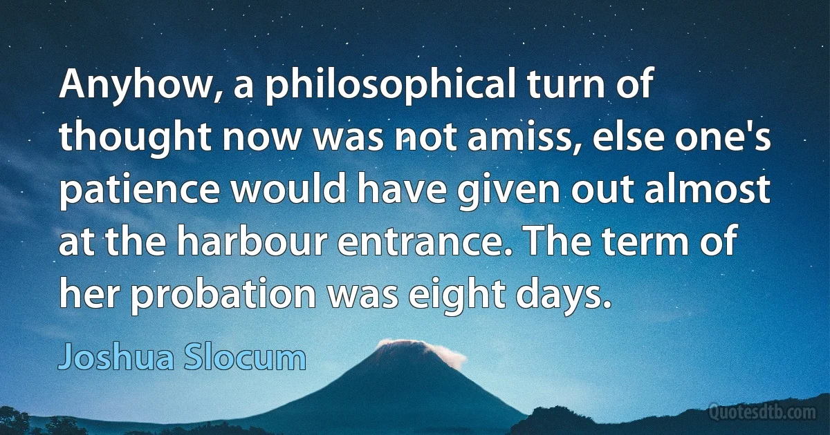 Anyhow, a philosophical turn of thought now was not amiss, else one's patience would have given out almost at the harbour entrance. The term of her probation was eight days. (Joshua Slocum)