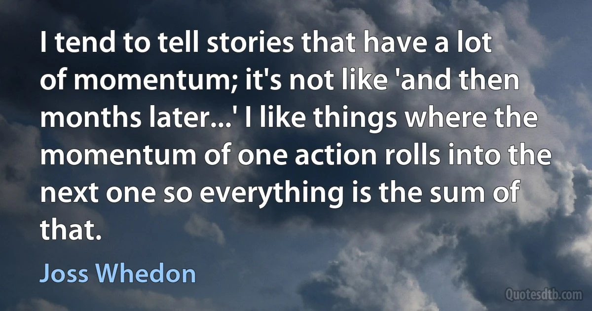 I tend to tell stories that have a lot of momentum; it's not like 'and then months later...' I like things where the momentum of one action rolls into the next one so everything is the sum of that. (Joss Whedon)