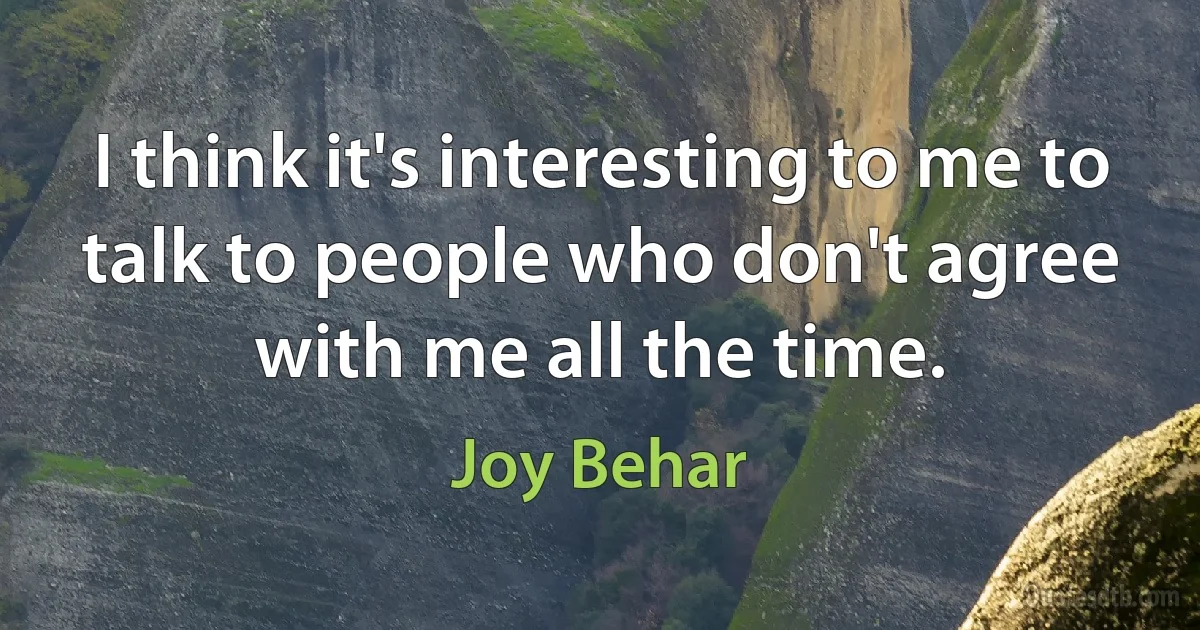 I think it's interesting to me to talk to people who don't agree with me all the time. (Joy Behar)