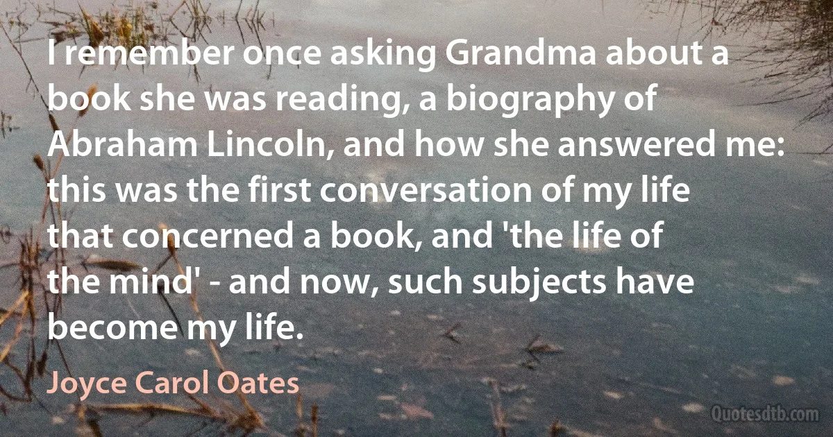 I remember once asking Grandma about a book she was reading, a biography of Abraham Lincoln, and how she answered me: this was the first conversation of my life that concerned a book, and 'the life of the mind' - and now, such subjects have become my life. (Joyce Carol Oates)