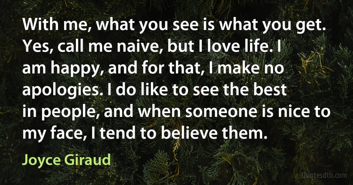 With me, what you see is what you get. Yes, call me naive, but I love life. I am happy, and for that, I make no apologies. I do like to see the best in people, and when someone is nice to my face, I tend to believe them. (Joyce Giraud)