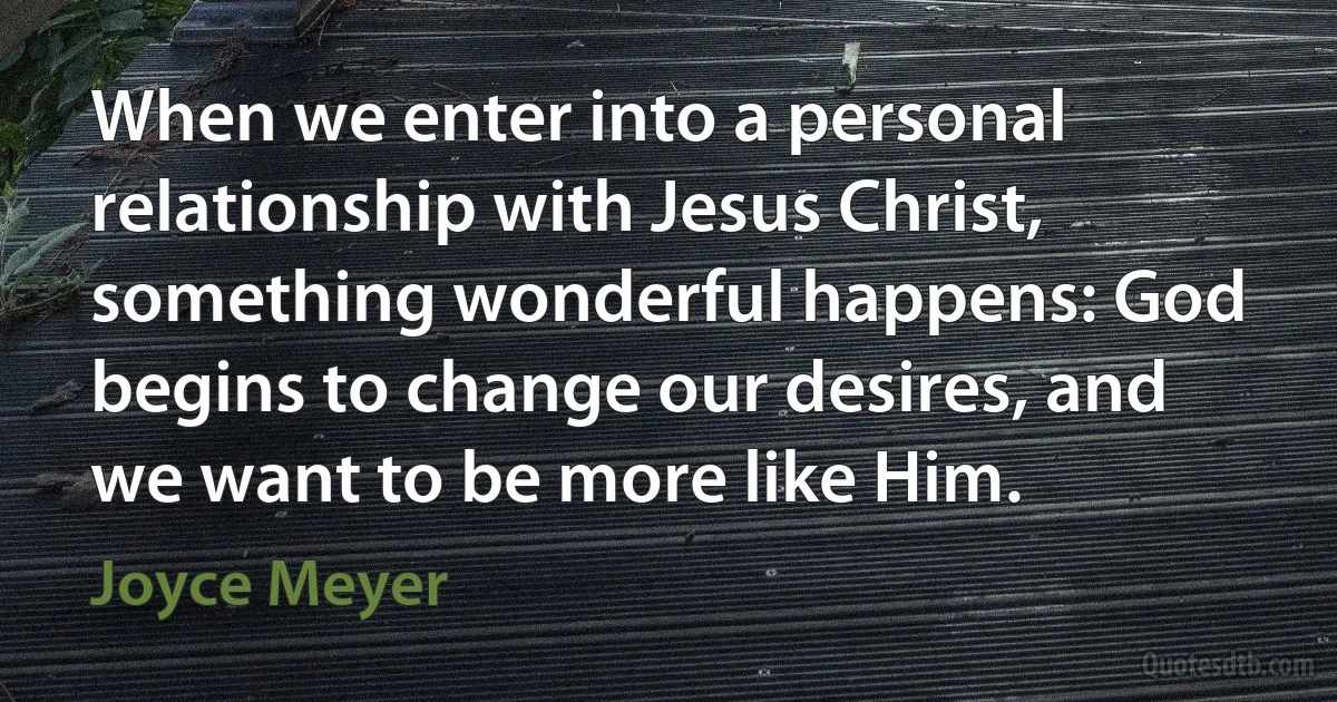 When we enter into a personal relationship with Jesus Christ, something wonderful happens: God begins to change our desires, and we want to be more like Him. (Joyce Meyer)