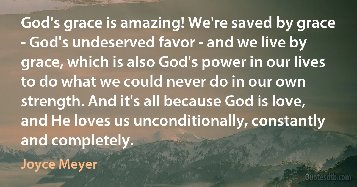 God's grace is amazing! We're saved by grace - God's undeserved favor - and we live by grace, which is also God's power in our lives to do what we could never do in our own strength. And it's all because God is love, and He loves us unconditionally, constantly and completely. (Joyce Meyer)