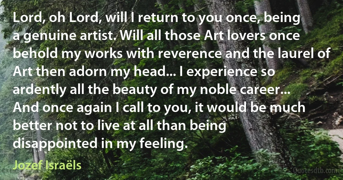 Lord, oh Lord, will I return to you once, being a genuine artist. Will all those Art lovers once behold my works with reverence and the laurel of Art then adorn my head... I experience so ardently all the beauty of my noble career... And once again I call to you, it would be much better not to live at all than being disappointed in my feeling. (Jozef Israëls)