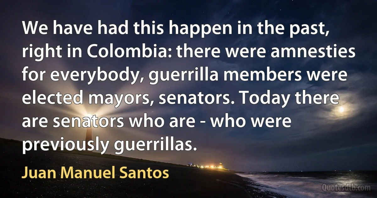 We have had this happen in the past, right in Colombia: there were amnesties for everybody, guerrilla members were elected mayors, senators. Today there are senators who are - who were previously guerrillas. (Juan Manuel Santos)