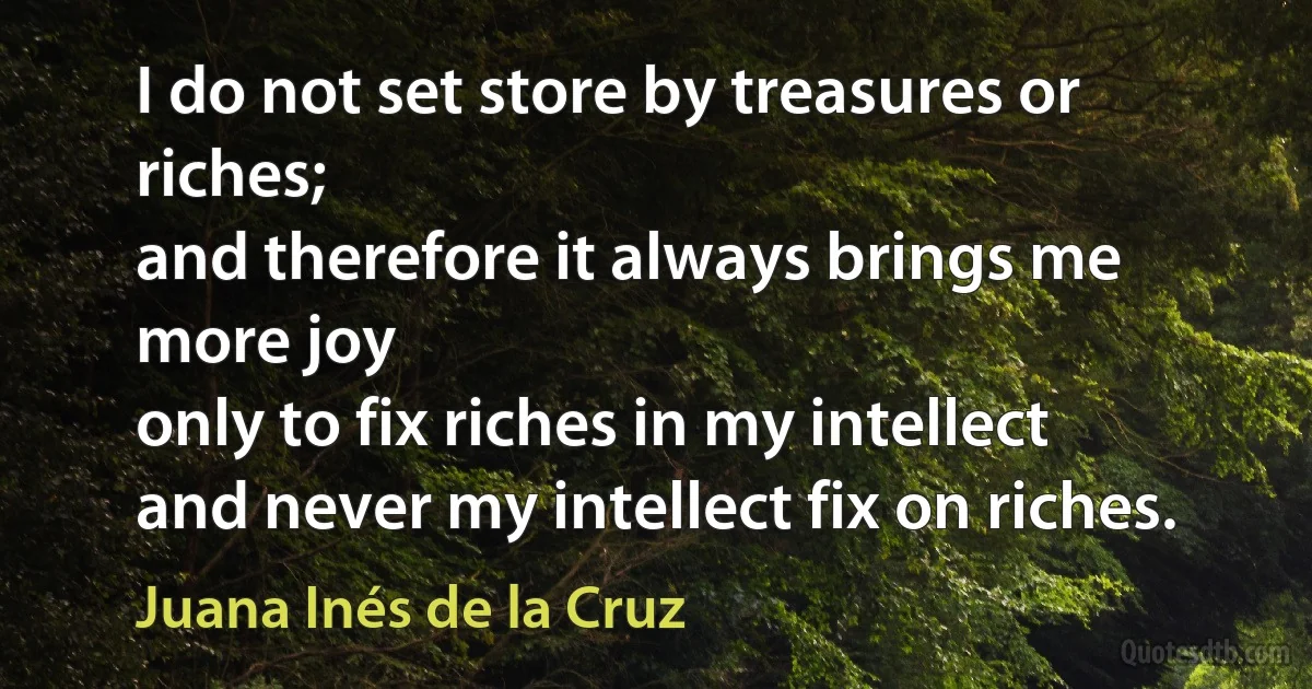 I do not set store by treasures or riches;
and therefore it always brings me more joy
only to fix riches in my intellect
and never my intellect fix on riches. (Juana Inés de la Cruz)