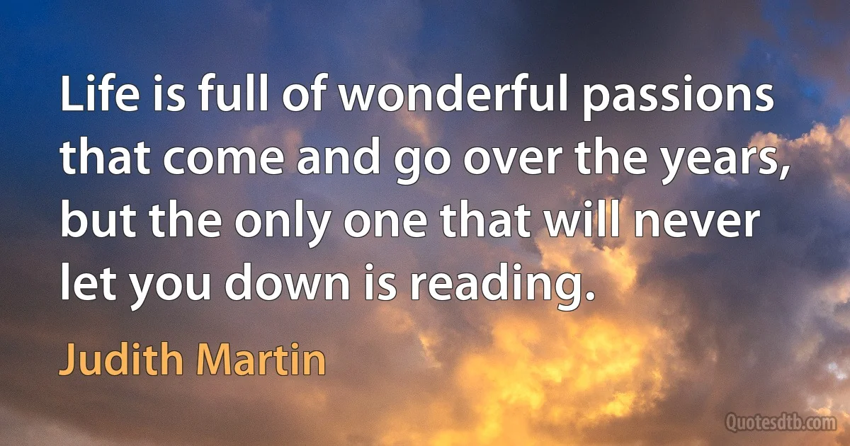 Life is full of wonderful passions that come and go over the years, but the only one that will never let you down is reading. (Judith Martin)