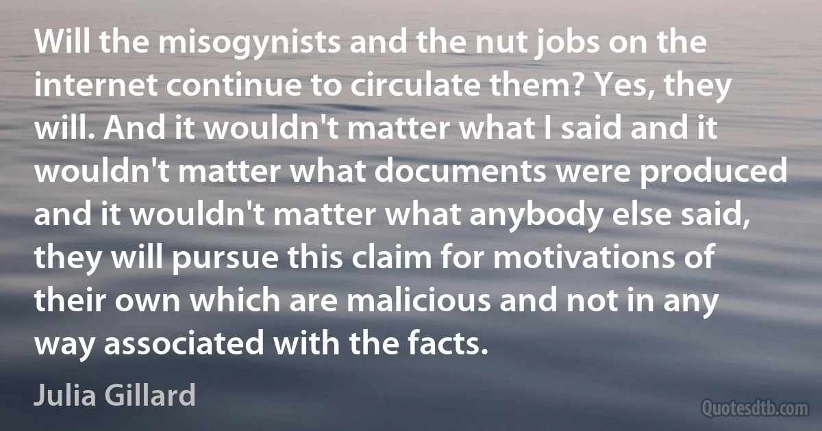 Will the misogynists and the nut jobs on the internet continue to circulate them? Yes, they will. And it wouldn't matter what I said and it wouldn't matter what documents were produced and it wouldn't matter what anybody else said, they will pursue this claim for motivations of their own which are malicious and not in any way associated with the facts. (Julia Gillard)