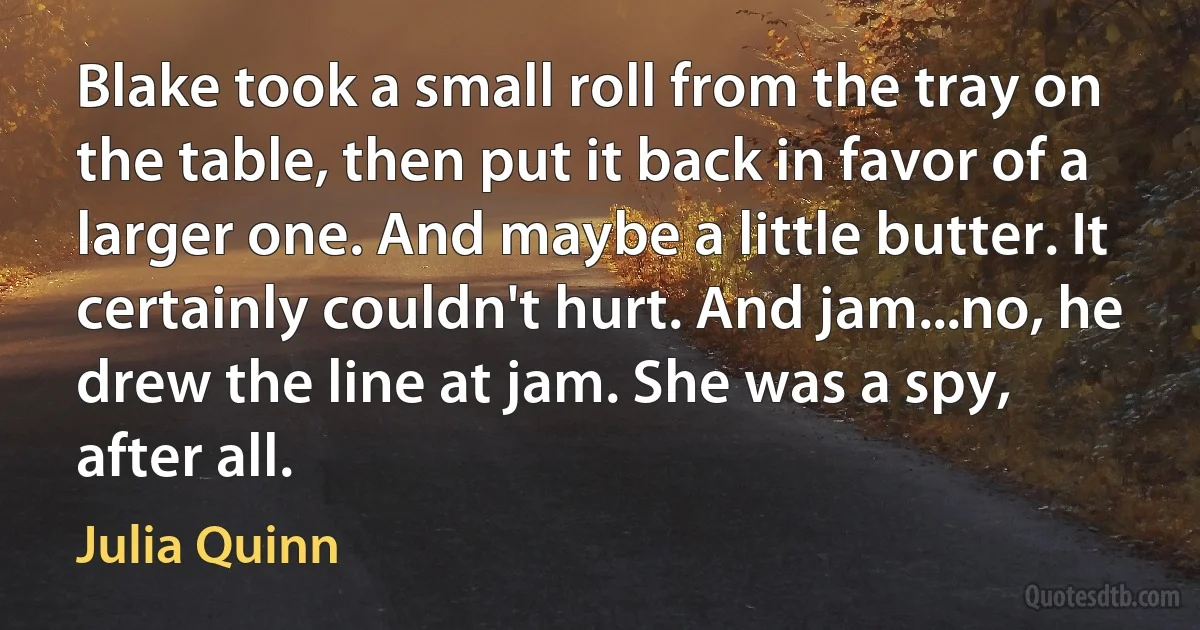 Blake took a small roll from the tray on the table, then put it back in favor of a larger one. And maybe a little butter. It certainly couldn't hurt. And jam...no, he drew the line at jam. She was a spy, after all. (Julia Quinn)