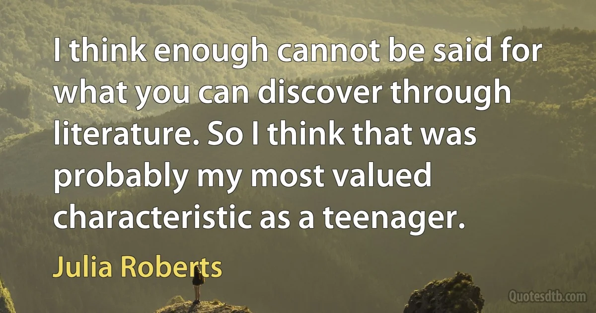 I think enough cannot be said for what you can discover through literature. So I think that was probably my most valued characteristic as a teenager. (Julia Roberts)