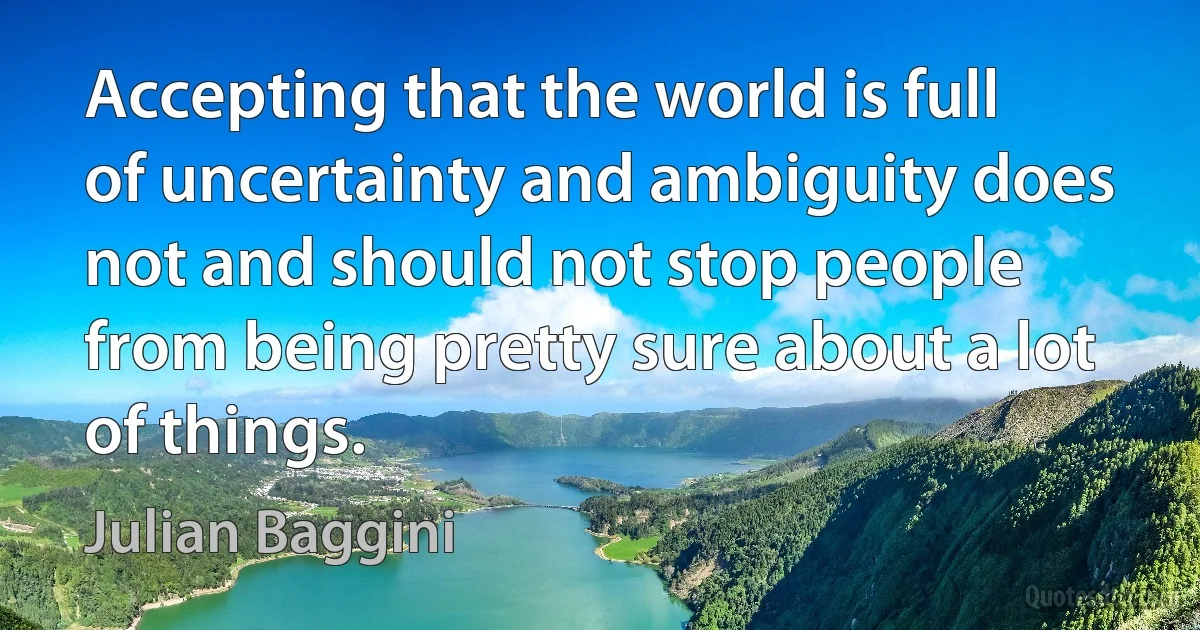 Accepting that the world is full of uncertainty and ambiguity does not and should not stop people from being pretty sure about a lot of things. (Julian Baggini)